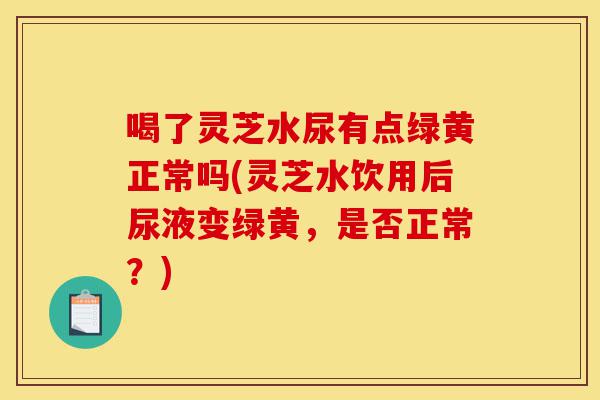 喝了灵芝水尿有点绿黄正常吗(灵芝水饮用后尿液变绿黄,是否正常?)-第1张图片-灵芝之家 喝了灵芝水尿有点绿黄正常吗(灵芝水饮用后尿液变绿黄,是否正常?)-第1张图片-灵芝之家
