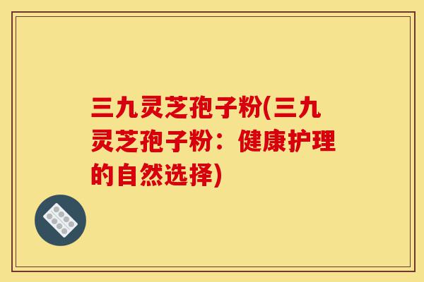 三九灵芝孢子粉(三九灵芝孢子粉：健康护理的自然选择)-第1张图片-灵芝之家
