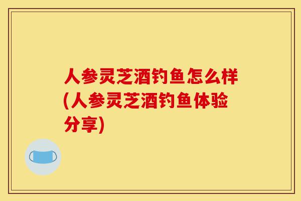 人参灵芝酒钓鱼怎么样(人参灵芝酒钓鱼体验分享)-第1张图片-灵芝之家