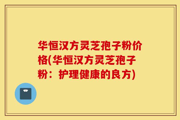 华恒汉方灵芝孢子粉价格(华恒汉方灵芝孢子粉：护理健康的良方)-第1张图片-灵芝之家