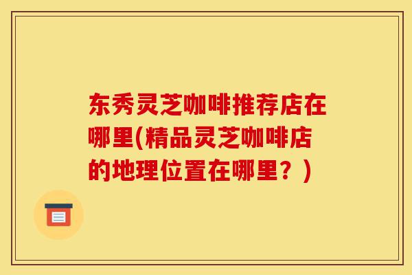 东秀灵芝咖啡推荐店在哪里(精品灵芝咖啡店的地理位置在哪里?)-第1张图片-灵芝之家 东秀灵芝咖啡推荐店在哪里(精品灵芝咖啡店的地理位置在哪里?)-第1张图片-灵芝之家