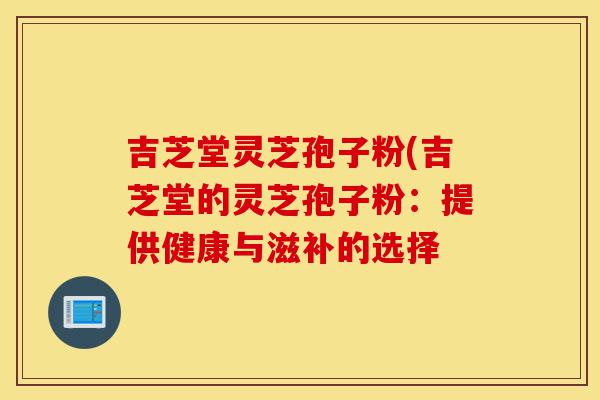 吉芝堂灵芝孢子粉(吉芝堂的灵芝孢子粉:提供健康与滋补的选择-第1张图片-灵芝之家 吉芝堂灵芝孢子粉(吉芝堂的灵芝孢子粉:提供健康与滋补的选择-第1张图片-灵芝之家