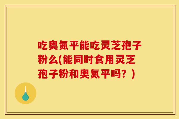吃奥氮平能吃灵芝孢子粉么(能同时食用灵芝孢子粉和奥氮平吗?)-第1张图片-灵芝之家 吃奥氮平能吃灵芝孢子粉么(能同时食用灵芝孢子粉和奥氮平吗?)-第1张图片-灵芝之家