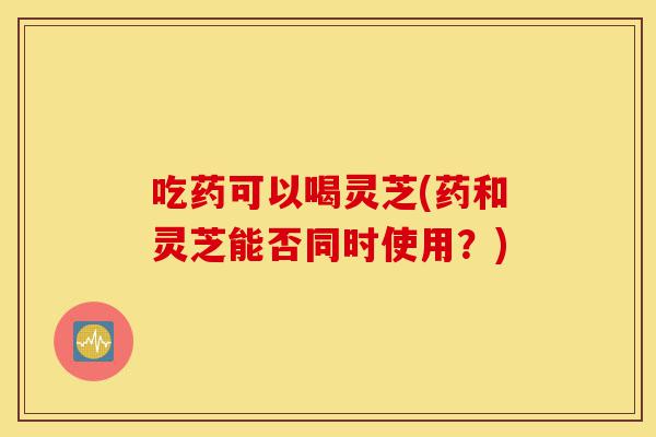 吃药可以喝灵芝(药和灵芝能否同时使用?)-第1张图片-灵芝之家 吃药可以喝灵芝(药和灵芝能否同时使用?)-第1张图片-灵芝之家