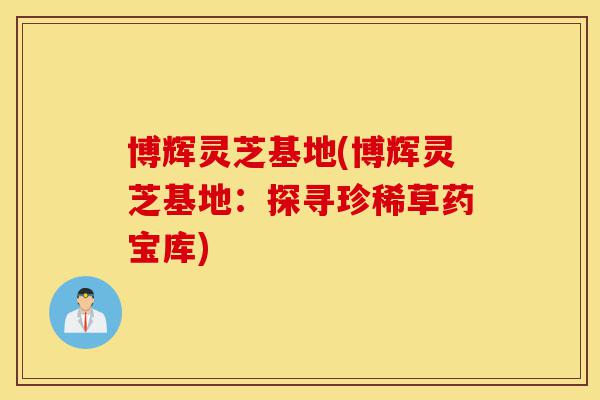 博辉灵芝基地(博辉灵芝基地:探寻珍稀草药宝库)-第1张图片-灵芝之家 博辉灵芝基地(博辉灵芝基地:探寻珍稀草药宝库)-第1张图片-灵芝之家