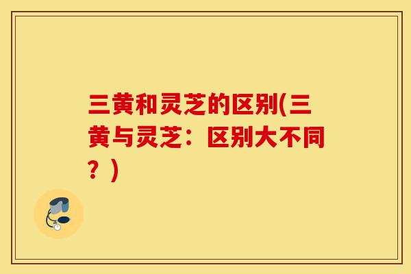 三黄和灵芝的区别(三黄与灵芝:区别大不同?)-第1张图片-灵芝之家 三黄和灵芝的区别(三黄与灵芝:区别大不同?)-第1张图片-灵芝之家