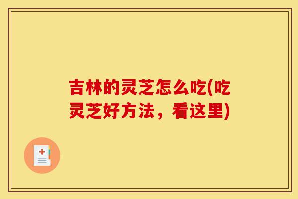 吉林的灵芝怎么吃(吃灵芝好方法,看这里)-第1张图片-灵芝之家 吉林的灵芝怎么吃(吃灵芝好方法,看这里)-第1张图片-灵芝之家