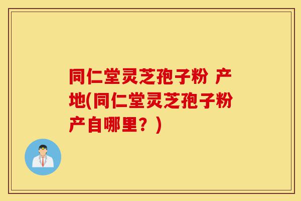 同仁堂灵芝孢子粉 产地(同仁堂灵芝孢子粉产自哪里？)-第1张图片-灵芝之家
