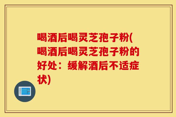 喝酒后喝灵芝孢子粉(喝酒后喝灵芝孢子粉的好处：缓解酒后不适症状)-第1张图片-灵芝之家