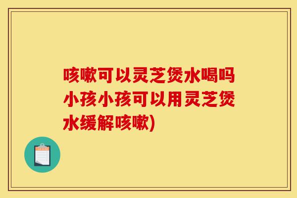 咳嗽可以灵芝煲水喝吗小孩小孩可以用灵芝煲水缓解咳嗽)-第1张图片-灵芝之家