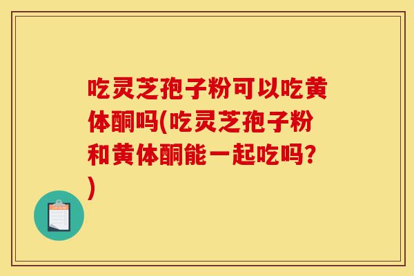 吃灵芝孢子粉可以吃黄体酮吗(吃灵芝孢子粉和黄体酮能一起吃吗?)-第1张图片-灵芝之家 吃灵芝孢子粉可以吃黄体酮吗(吃灵芝孢子粉和黄体酮能一起吃吗?)-第1张图片-灵芝之家