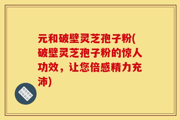 元和破壁灵芝孢子粉(破壁灵芝孢子粉的惊人功效，让您倍感精力充沛)-第1张图片-灵芝之家