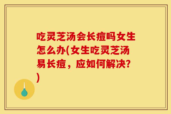 吃灵芝汤会长痘吗女生怎么办(女生吃灵芝汤易长痘,应如何解决?)-第1张图片-灵芝之家 吃灵芝汤会长痘吗女生怎么办(女生吃灵芝汤易长痘,应如何解决?)-第1张图片-灵芝之家