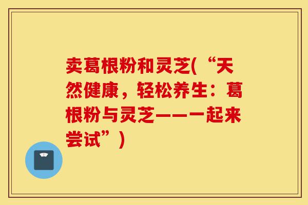 卖葛根粉和灵芝(“天然健康,轻松养生:葛根粉与灵芝——一起来尝试”)-第1张图片-灵芝之家 卖葛根粉和灵芝(“天然健康,轻松养生:葛根粉与灵芝——一起来尝试”)-第1张图片-灵芝之家
