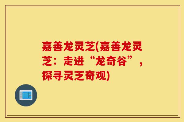 嘉善龙灵芝(嘉善龙灵芝:走进“龙奇谷”,探寻灵芝奇观)-第1张图片-灵芝之家 嘉善龙灵芝(嘉善龙灵芝:走进“龙奇谷”,探寻灵芝奇观)-第1张图片-灵芝之家
