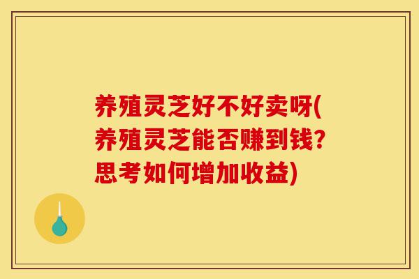 养殖灵芝好不好卖呀(养殖灵芝能否赚到钱?思考如何增加收益)-第1张图片-灵芝之家 养殖灵芝好不好卖呀(养殖灵芝能否赚到钱?思考如何增加收益)-第1张图片-灵芝之家