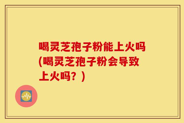 喝灵芝孢子粉能上火吗(喝灵芝孢子粉会导致上火吗？)-第1张图片-灵芝之家