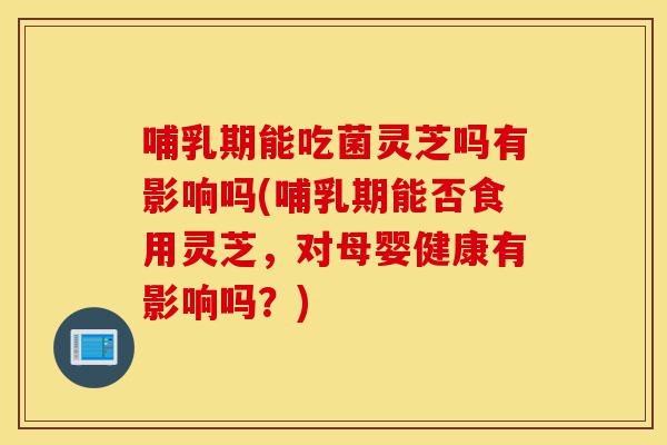 哺乳期能吃菌灵芝吗有影响吗(哺乳期能否食用灵芝，对母婴健康有影响吗？)-第1张图片-灵芝之家