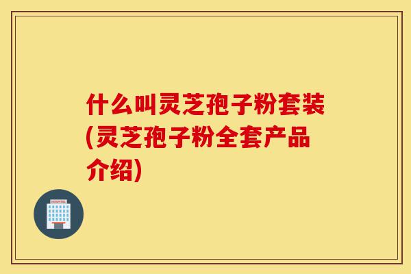 什么叫灵芝孢子粉套装(灵芝孢子粉全套产品介绍)-第1张图片-灵芝之家 什么叫灵芝孢子粉套装(灵芝孢子粉全套产品介绍)-第1张图片-灵芝之家