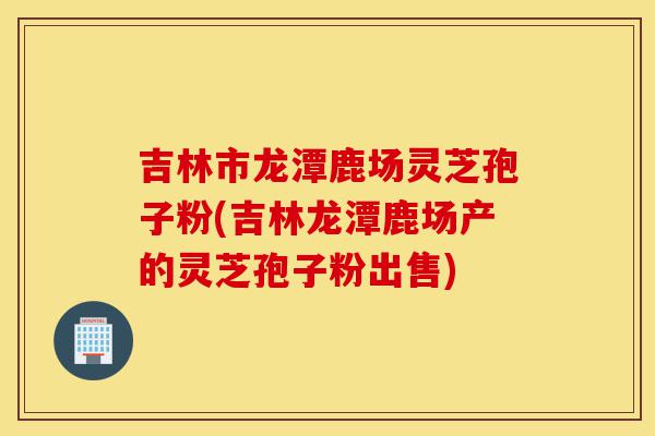 吉林市龙潭鹿场灵芝孢子粉(吉林龙潭鹿场产的灵芝孢子粉出售)-第1张图片-灵芝之家 吉林市龙潭鹿场灵芝孢子粉(吉林龙潭鹿场产的灵芝孢子粉出售)-第1张图片-灵芝之家