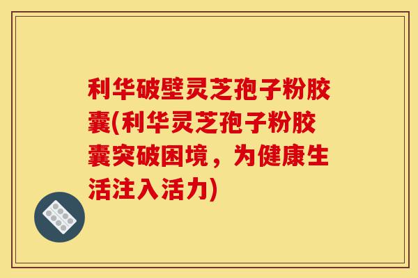 利华破壁灵芝孢子粉胶囊(利华灵芝孢子粉胶囊突破困境,为健康生活注入活力)-第1张图片-灵芝之家 利华破壁灵芝孢子粉胶囊(利华灵芝孢子粉胶囊突破困境,为健康生活注入活力)-第1张图片-灵芝之家