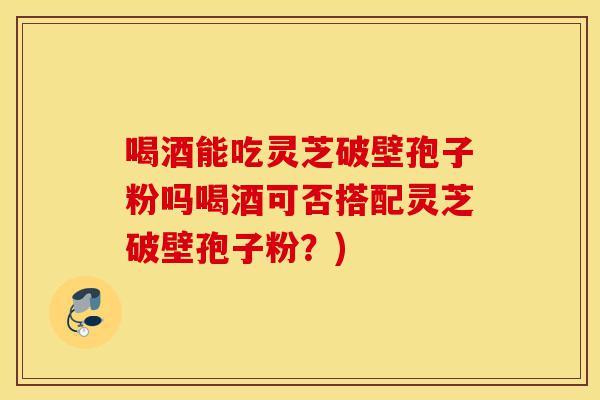 喝酒能吃灵芝破壁孢子粉吗喝酒可否搭配灵芝破壁孢子粉?)-第1张图片-灵芝之家 喝酒能吃灵芝破壁孢子粉吗喝酒可否搭配灵芝破壁孢子粉?)-第1张图片-灵芝之家