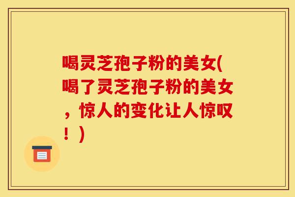 喝灵芝孢子粉的美女(喝了灵芝孢子粉的美女，惊人的变化让人惊叹！)-第1张图片-灵芝之家