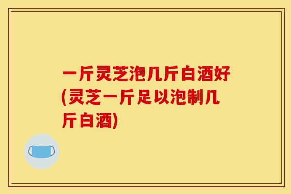 一斤灵芝泡几斤白酒好(灵芝一斤足以泡制几斤白酒)-第1张图片-灵芝之家