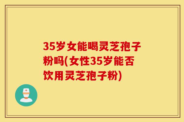 35岁女能喝灵芝孢子粉吗(女性35岁能否饮用灵芝孢子粉)-第1张图片-灵芝之家