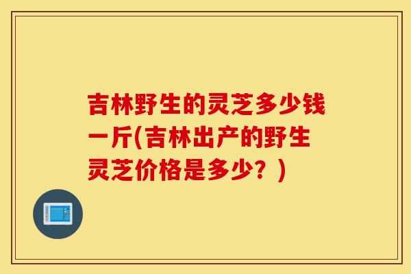 吉林野生的灵芝多少钱一斤(吉林出产的野生灵芝价格是多少?)-第1张图片-灵芝之家 吉林野生的灵芝多少钱一斤(吉林出产的野生灵芝价格是多少?)-第1张图片-灵芝之家