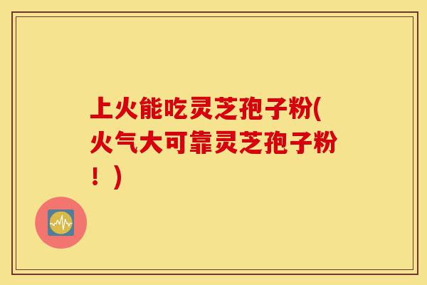 上火能吃灵芝孢子粉(火气大可靠灵芝孢子粉！)-第1张图片-灵芝之家