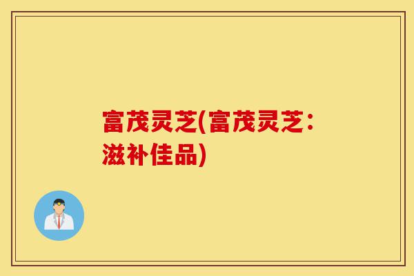 富茂灵芝(富茂灵芝:滋补佳品)-第1张图片-灵芝之家 富茂灵芝(富茂灵芝:滋补佳品)-第1张图片-灵芝之家