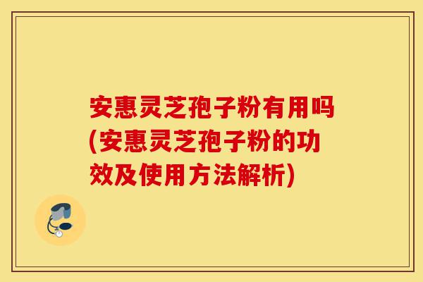 安惠灵芝孢子粉有用吗(安惠灵芝孢子粉的功效及使用方法解析)-第1张图片-灵芝之家