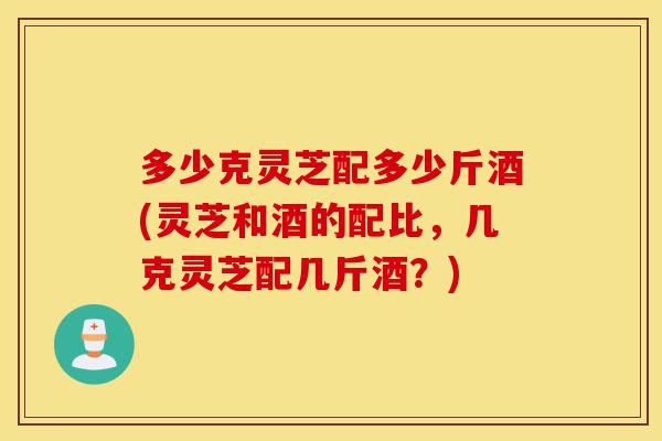 多少克灵芝配多少斤酒(灵芝和酒的配比,几克灵芝配几斤酒?)-第1张图片-灵芝之家 多少克灵芝配多少斤酒(灵芝和酒的配比,几克灵芝配几斤酒?)-第1张图片-灵芝之家