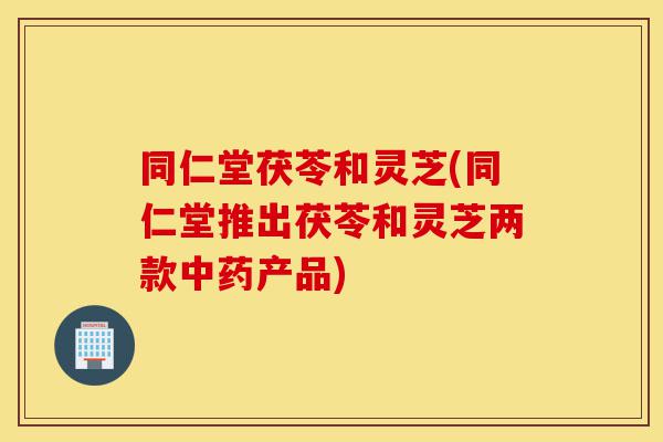同仁堂茯苓和灵芝(同仁堂推出茯苓和灵芝两款中药产品)-第1张图片-灵芝之家 同仁堂茯苓和灵芝(同仁堂推出茯苓和灵芝两款中药产品)-第1张图片-灵芝之家