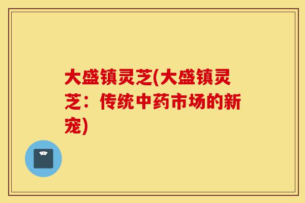 大盛镇灵芝(大盛镇灵芝:传统中药市场的新宠)-第1张图片-灵芝之家 大盛镇灵芝(大盛镇灵芝:传统中药市场的新宠)-第1张图片-灵芝之家