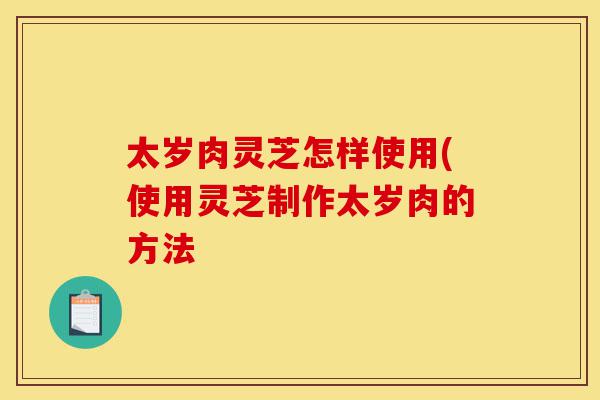 太岁肉灵芝怎样使用(使用灵芝制作太岁肉的方法-第1张图片-灵芝之家 太岁肉灵芝怎样使用(使用灵芝制作太岁肉的方法-第1张图片-灵芝之家