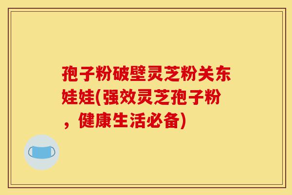 孢子粉破壁灵芝粉关东娃娃(强效灵芝孢子粉，健康生活必备)-第1张图片-灵芝之家