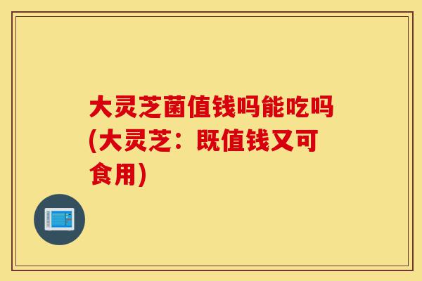 大灵芝菌值钱吗能吃吗(大灵芝：既值钱又可食用)-第1张图片-灵芝之家