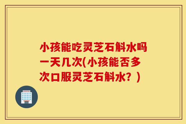 小孩能吃灵芝石斛水吗一天几次(小孩能否多次口服灵芝石斛水?)-第1张图片-灵芝之家 小孩能吃灵芝石斛水吗一天几次(小孩能否多次口服灵芝石斛水?)-第1张图片-灵芝之家