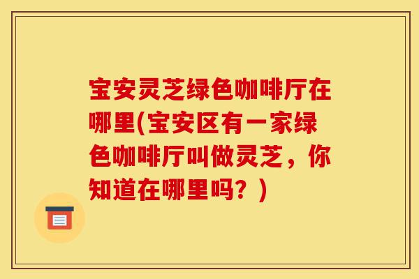 宝安灵芝绿色咖啡厅在哪里(宝安区有一家绿色咖啡厅叫做灵芝,你知道在哪里吗?)-第1张图片-灵芝之家 宝安灵芝绿色咖啡厅在哪里(宝安区有一家绿色咖啡厅叫做灵芝,你知道在哪里吗?)-第1张图片-灵芝之家