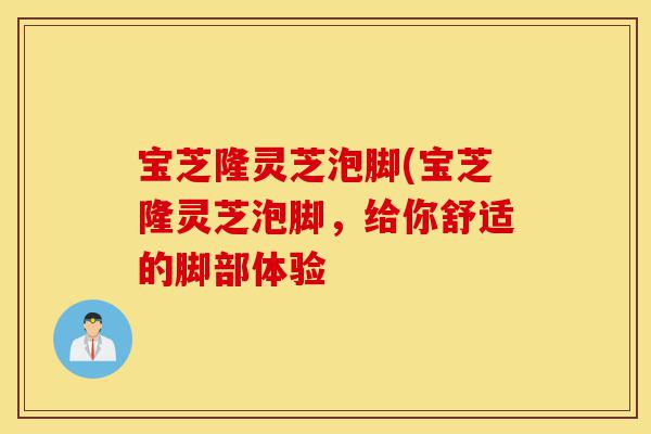 宝芝隆灵芝泡脚(宝芝隆灵芝泡脚，给你舒适的脚部体验-第1张图片-灵芝之家