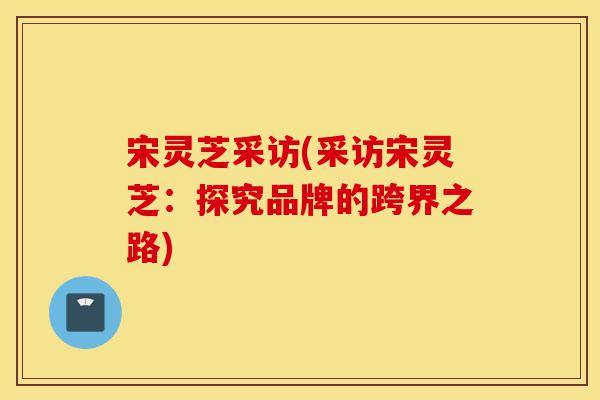 宋灵芝采访(采访宋灵芝:探究品牌的跨界之路)-第1张图片-灵芝之家 宋灵芝采访(采访宋灵芝:探究品牌的跨界之路)-第1张图片-灵芝之家