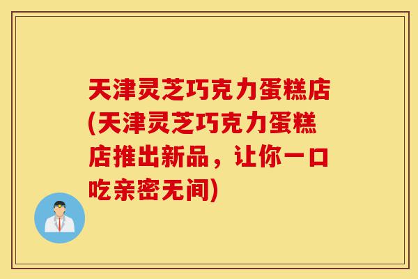 天津灵芝巧克力蛋糕店(天津灵芝巧克力蛋糕店推出新品,让你一口吃亲密无间)-第1张图片-灵芝之家 天津灵芝巧克力蛋糕店(天津灵芝巧克力蛋糕店推出新品,让你一口吃亲密无间)-第1张图片-灵芝之家