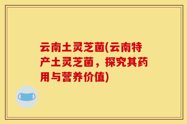云南土灵芝菌(云南特产土灵芝菌,探究其药用与营养价值)-第1张图片-灵芝之家 云南土灵芝菌(云南特产土灵芝菌,探究其药用与营养价值)-第1张图片-灵芝之家