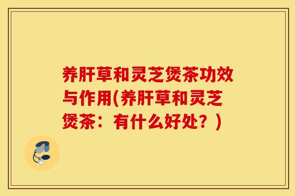 养肝草和灵芝煲茶功效与作用(养肝草和灵芝煲茶：有什么好处？)-第1张图片-灵芝之家