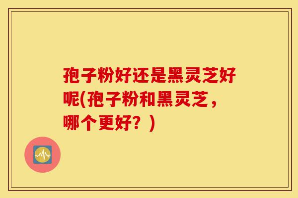孢子粉好还是黑灵芝好呢(孢子粉和黑灵芝,哪个更好?)-第1张图片-灵芝之家 孢子粉好还是黑灵芝好呢(孢子粉和黑灵芝,哪个更好?)-第1张图片-灵芝之家