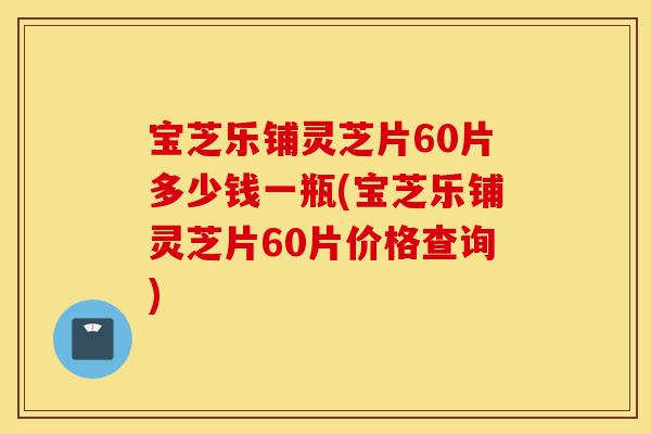宝芝乐铺灵芝片60片多少钱一瓶(宝芝乐铺灵芝片60片价格查询)-第1张图片-灵芝之家 宝芝乐铺灵芝片60片多少钱一瓶(宝芝乐铺灵芝片60片价格查询)-第1张图片-灵芝之家