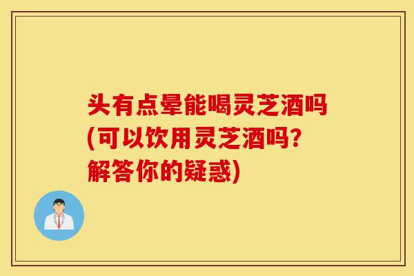 头有点晕能喝灵芝酒吗(可以饮用灵芝酒吗？解答你的疑惑)-第1张图片-灵芝之家