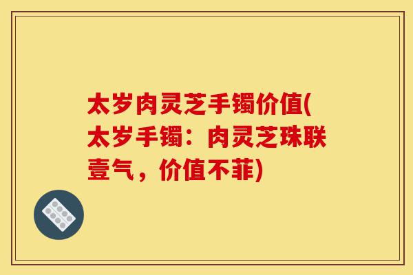 太岁肉灵芝手镯价值(太岁手镯:肉灵芝珠联壹气,价值不菲)-第1张图片-灵芝之家 太岁肉灵芝手镯价值(太岁手镯:肉灵芝珠联壹气,价值不菲)-第1张图片-灵芝之家